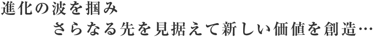 進化の波を掴みさらなる先を見据えて新しい価値を創造…